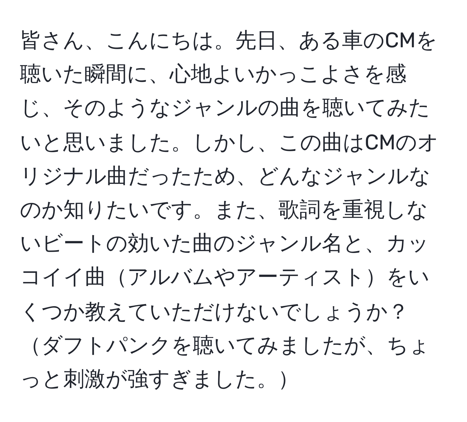 皆さん、こんにちは。先日、ある車のCMを聴いた瞬間に、心地よいかっこよさを感じ、そのようなジャンルの曲を聴いてみたいと思いました。しかし、この曲はCMのオリジナル曲だったため、どんなジャンルなのか知りたいです。また、歌詞を重視しないビートの効いた曲のジャンル名と、カッコイイ曲アルバムやアーティストをいくつか教えていただけないでしょうか？ダフトパンクを聴いてみましたが、ちょっと刺激が強すぎました。