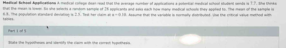 Medical School Applications A medical college dean read that the average number of applications a potential medical school student sends is 7.7. She thinks 
that the mean is lower. So she selects a random sample of 28 applicants and asks each how many medical schools they applied to. The mean of the sample is
6.8. The population standard deviation is 2.5. Test her claim at a=0.10. Assume that the variable is normally distributed. Use the critical value method with 
tables. 
Part 1 of 5 
State the hypotheses and identify the claim with the correct hypothesis.