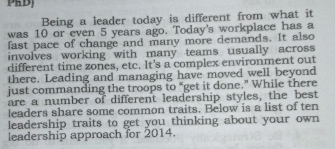 PRD) 
Being a leader today is different from what it 
was 10 or even 5 years ago. Today's workplace has a 
fast pace of change and many more demands. It also 
involves working with many teams usually across 
different time zones, etc. It’s a complex environment out 
there. Leading and managing have moved well beyond 
just commanding the troops to “get it done.” While there 
are a number of different leadership styles, the best 
leaders share some common traits. Below is a list of ten 
leadership traits to get you thinking about your own 
leadership approach for 2014.