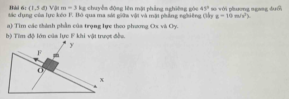 (1,5d)V( l m=3kg chuyền động lên mặt phẳng nghiêng góc 45° so với phương ngang dưới 
tác dụng của lực kéo F. Bỏ qua ma sát giữa vật và mặt phẳng nghiêng (lấy g=10m/s^2). 
a) Tìm các thành phần của trọng lực theo phương Ox và Oy. 
b) Tìm độ lớn của lực F khi vật trượt đều.
y
F
o
x