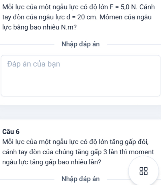 Mỗi lực của một ngẫu lực có độ lớn F=5,0N. Cánh 
tay đòn của ngẫu lực d=20cm. Mômen của ngẫu 
lực bằng bao nhiêu N. m? 
Nhập đáp án 
Đáp án của bạn 
Câu 6 
Mỗi lực của một ngẫu lực có độ lớn tăng gấp đôi, 
cánh tay đòn của chúng tăng gấp 3 lần thì moment 
ngẫu lực tăng gấp bao nhiêu lần? 
Nhập đáp án