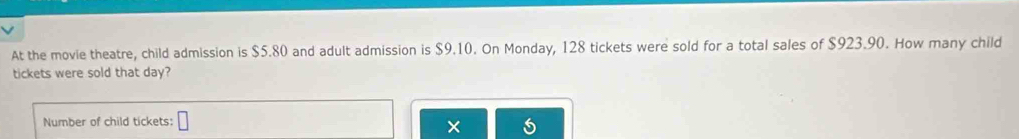 At the movie theatre, child admission is $5.80 and adult admission is $9.10. On Monday, 128 tickets were sold for a total sales of $923.90. How many child 
tickets were sold that day? 
Number of child tickets: