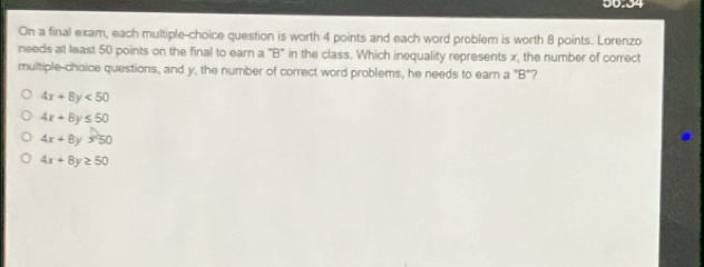 0.04
On a final exam, each multiple-choice question is worth 4 points and each word problem is worth 8 points. Lorenzo
needs at least 50 points on the final to earn a "B" in the class. Which inequality represents x, the number of correct
multiple-choice questions, and y, the number of correct word problems, he needs to earn a "B"?
4x+8y<50</tex>
4x+8y≤ 50
4x+8y>50
4x+8y≥ 50