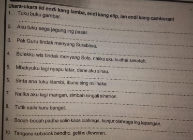 Ukara-ukara iki endi kang lamba, endi kang elip, lan endi kang camboran! 
_ 
1. Tuku buku gambar. 
_ 
2. Aku tuku sega jagung ing pasar. 
_ 
3. Pak Guru tindak menyang Surabaya. 
_ 
4. Bulekku wis tindak menyang Solo, nalika aku budhal sekolah. 
_ 
5. Mbakyuku lagi nyapu latar, dene aku sinau. 
_ 
6. Sinta ana tuku klambi, ibune sing milihake. 
_ 
7. Nalika aku lagi mangan, simbah ningali sinetron. 
8. Tutik saiki kuru banget. 
_ 
_ 
9. Bocah-bocah padha salin kaos olahraga, banjur olahraga ing lapangan. 
10. Tangane kebacok bendho, getihe dieweran.