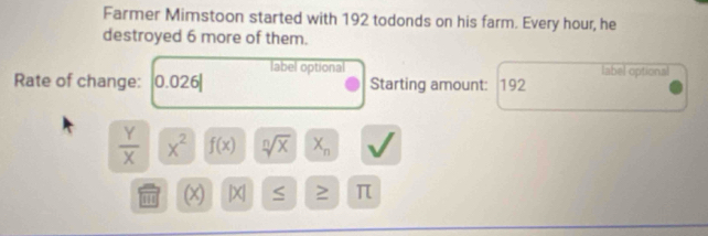 Farmer Mimstoon started with 192 todonds on his farm. Every hour, he 
destroyed 6 more of them. 
label optional label optional 
Rate of change: 0.026| Starting amount: 192
 Y/X  x^2 f(x) sqrt[n](x) X_n
''' (x) |X| S ≥ π