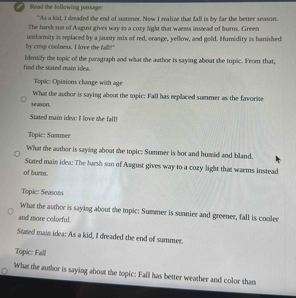 Read the following passage: 
"As a kid, I dreaded the end of summer. Now I realize that fall is by far the better season. 
The harsh sun of August gives way to a cozy light that warms instead of burns. Green 
uniformity is replaced by a jaunty mix of red, orange, yellow, and gold. Humidity is banished 
by crisp coolness. I love the fall!" 
Identify the topic of the paragraph and what the author is saying about the topic. From that, 
find the stated main idea. 
Topic: Opinions change with age 
What the author is saying about the topic: Fall has replaced summer as the favorite 
season. 
Stated main idea: I love the fall! 
Topic: Summer 
What the author is saying about the topic: Summer is hot and humid and bland. 
Stated main idea: The harsh sun of August gives way to a cozy light that warms instead 
of burns. 
Topic: Seasons 
What the author is saying about the topic: Summer is sunnier and greener, fall is cooler 
and more colorful. 
Stated main idea: As a kid, I dreaded the end of summer. 
Topic: Fall 
What the author is saying about the topic: Fall has better weather and color than