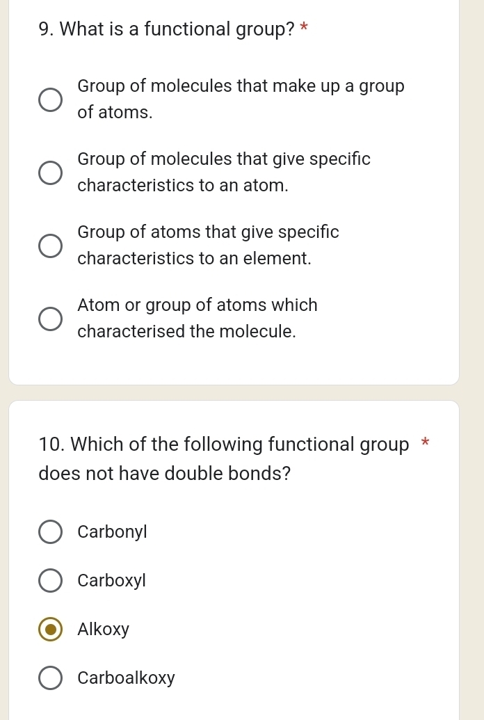 What is a functional group? *
Group of molecules that make up a group
of atoms.
Group of molecules that give specific
characteristics to an atom.
Group of atoms that give specific
characteristics to an element.
Atom or group of atoms which
characterised the molecule.
10. Which of the following functional group *
does not have double bonds?
Carbonyl
Carboxyl
Alkoxy
Carboalkoxy