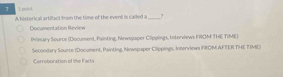 7 1 point
A historical artifact from the time of the event is called a_ ?
Documentation Review
Primary Source (Document, Painting, Newspaper Clippings, Interviews FROM THE TIME)
Secondary Source (Document, Painting, Newspaper Clippings, Interviews FROM AFTER THE TIME)
Corroboration of the Facts