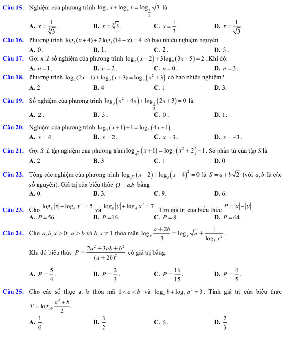 Nghiệm của phương trình log _2x+log _4x=log _ 1/2 sqrt(3)la
A. x= 1/sqrt[3](3) . x= 1/3 . x= 1/sqrt(3) .
B. x=sqrt[3](3). C. D.
Câu 16. Phương trình log _3(x+4)+2log _9(14-x)=4 có bao nhiêu nghiệm nguyên
A. 0 . B. 1. C. 2 . D. 3 .
Câu 17. Gọi n là số nghiệm của phương trình log _2(x-2)+3log _8(3x-5)=2. Khi đó:
A. n=1. B. n=2. C. n=0. D. n=3.
Câu 18. Phương trình log _2(2x-1)+log _2(x+3)=log _2(x^2+3) có bao nhiêu nghiệm?
A. 2 B. 4 C. 1 D. 3.
Câu 19. Số nghiệm của phương trình log _3(x^2+4x)+log _ 1/3 (2x+3)=0 là
A. 2 . B. 3 . C. 0 . D. 1 .
Câu 20. Nghiệm của phương trình log _3(x+1)+1=log _3(4x+1)
A. x=4. B. x=2. C. x=3. D. x=-3.
Câu 21. Gọi S là tập nghiệm của phương trình log _sqrt(2)(x+1)=log _2(x^2+2)-1. Số phần tử của tập S là
A. 2 B. 3 C. 1 D. 0
Câu 22. Tổng các nghiệm của phương trình log _sqrt(3)(x-2)+log _3(x-4)^2=0 là S=a+bsqrt(2) (với a,b là các
số nguyên). Giá trị của biểu thức Q=ab bằng
A. 0. B. 3. C. 9. D. 6.
Câu 23. Cho log _8|x|+log _4y^2=5 và log _8|y|+log _4x^2=7. Tìm giá trị của biểu thức P=|x|-|y|
A. P=56. B. P=16. C. P=8. D. P=64.
Câu 24. Cho a,b,x>0;a>b và b, x!= 1 thỏa mãn log _x (a+2b)/3 =log _xsqrt(a)+frac 1log _bx^2.
Khi đó biều thức P=frac 2a^2+3ab+b^2(a+2b)^2 có giá trị bằng:
A. P= 5/4 . P= 2/3 . C. P= 16/15 . D. P= 4/5 .
B.
Câu 25. Cho các số thực a, b thỏa mã 1 và log _ab+log _ba^2=3. Tính giá trị của biểu thức
T=log _ab (a^2+b)/2 .
A.  1/6 ·  3/2 . C. 6 . D.  2/3 .
B.