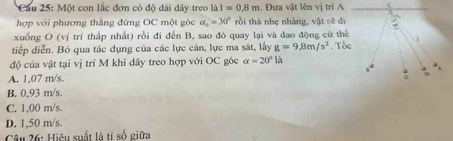 Cầu 25: Một con lắc đơn có độ dài dây treo lal=0,8m. Đưa vật lên vị trí A
hợp với phương thăng đứng OC một góc alpha _0=30° rồi thả nhẹ nhàng, vật sẽ đí
xuống O (vị trí thấp nhất) rồi đi đến B, sao đó quay lại và dao động cứ thế
tiếp diễn. Bỏ qua tác dụng của các lực cản, lực ma sát, lấy g=9,8m/s^2. Tốc
độ của vật tại vị trí M khi dây treo hợp với OC góc alpha =20° là
A. 1,07 m/s.
B. 0,93 m/s.
C. 1,00 m/s.
D. 1,50 m/s.
Câu 26: Hiệu suất là tỉ số giữa