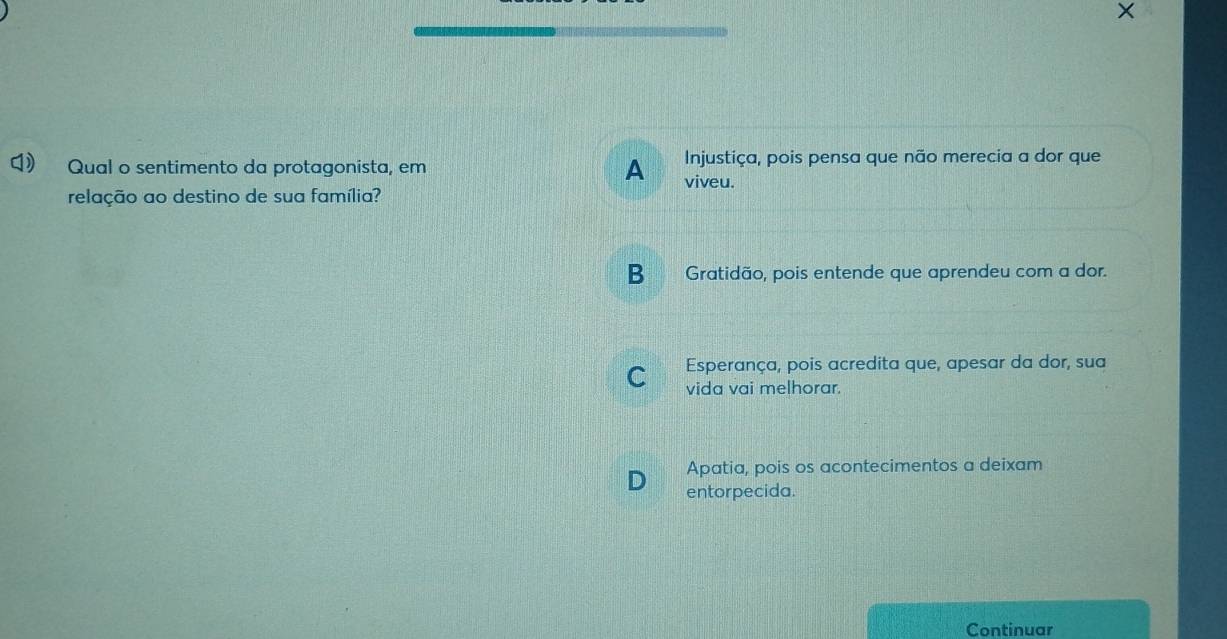 Qual o sentimento da protagonista, em A viveu. Injustiça, pois pensa que não merecia a dor que
relação ao destino de sua família?
B Gratidão, pois entende que aprendeu com a dor.
Esperança, pois acredita que, apesar da dor, sua
C vida vai melhorar.
Apatia, pois os acontecimentos a deixam
entorpecida.
Continuar