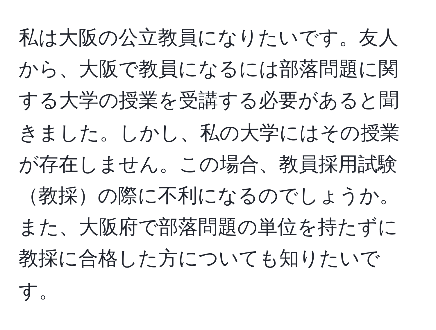 私は大阪の公立教員になりたいです。友人から、大阪で教員になるには部落問題に関する大学の授業を受講する必要があると聞きました。しかし、私の大学にはその授業が存在しません。この場合、教員採用試験教採の際に不利になるのでしょうか。また、大阪府で部落問題の単位を持たずに教採に合格した方についても知りたいです。