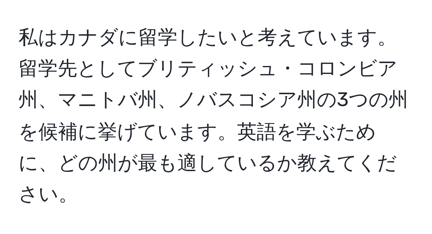 私はカナダに留学したいと考えています。留学先としてブリティッシュ・コロンビア州、マニトバ州、ノバスコシア州の3つの州を候補に挙げています。英語を学ぶために、どの州が最も適しているか教えてください。