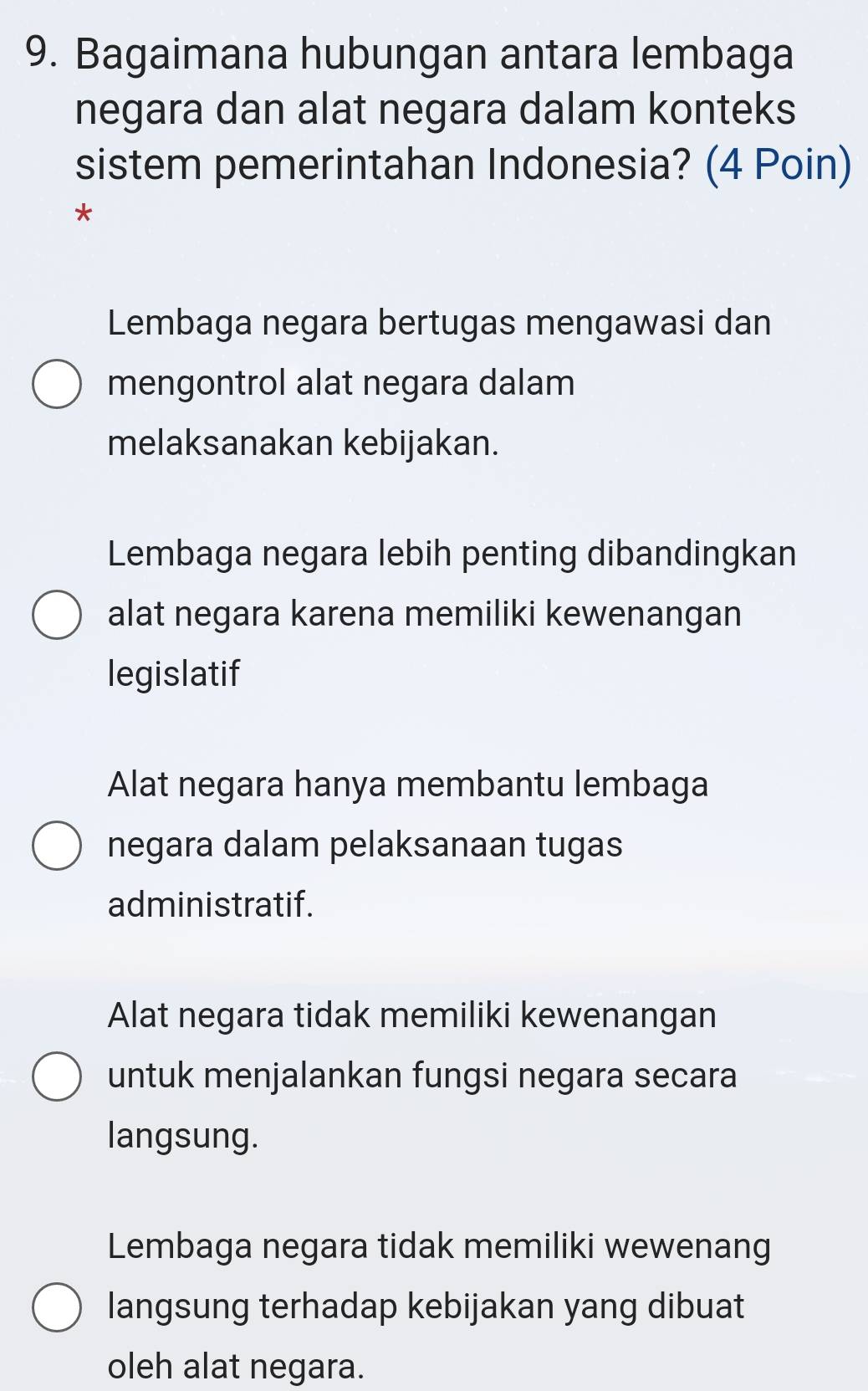 Bagaimana hubungan antara lembaga
negara dan alat negara dalam konteks
sistem pemerintahan Indonesia? (4 Poin)
*
Lembaga negara bertugas mengawasi dan
mengontrol alat negara dalam
melaksanakan kebijakan.
Lembaga negara lebih penting dibandingkan
alat negara karena memiliki kewenangan
legislatif
Alat negara hanya membantu lembaga
negara dalam pelaksanaan tugas
administratif.
Alat negara tidak memiliki kewenangan
untuk menjalankan fungsi negara secara
langsung.
Lembaga negara tidak memiliki wewenang
langsung terhadap kebijakan yang dibuat
oleh alat negara.