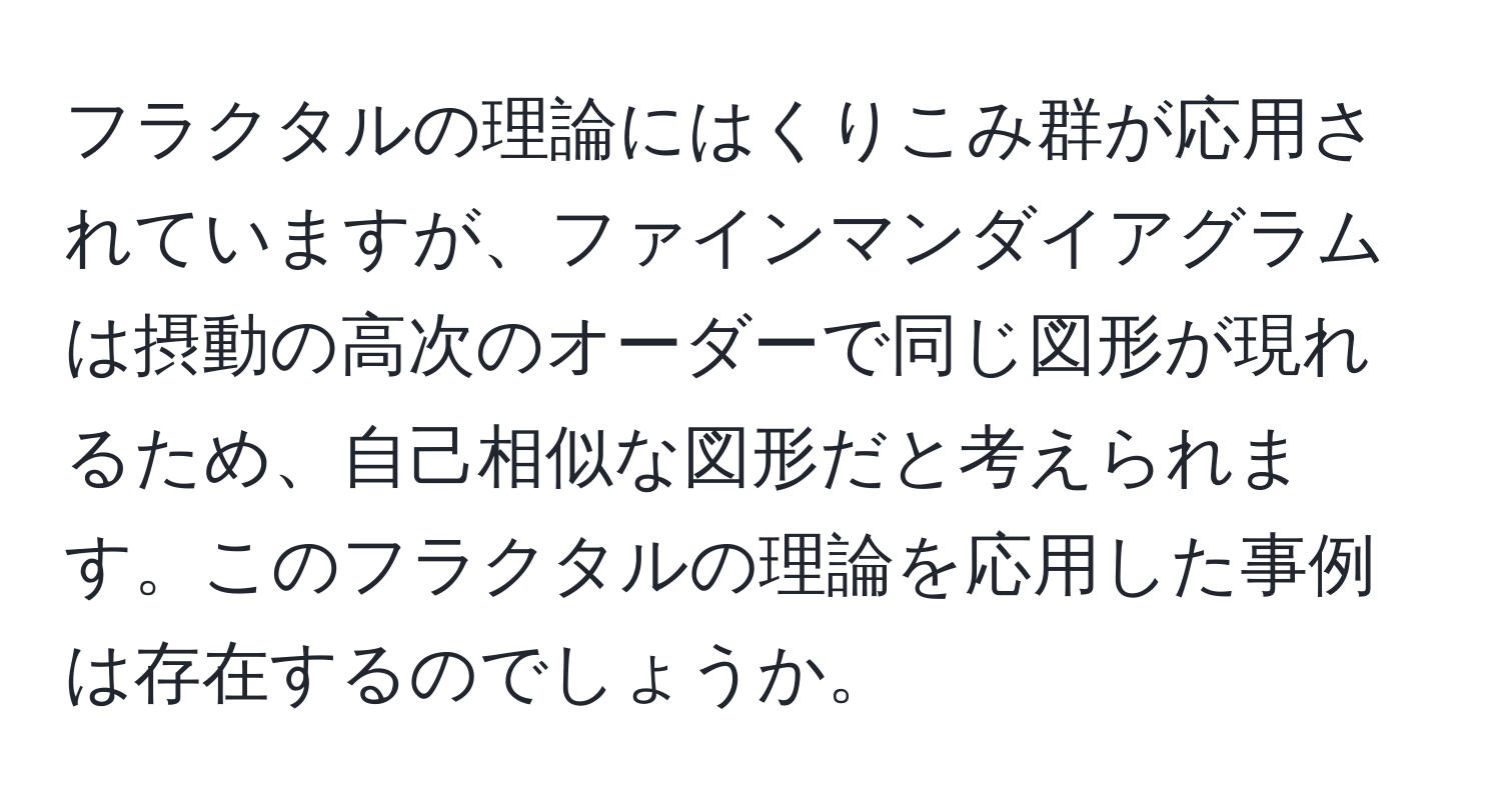 フラクタルの理論にはくりこみ群が応用されていますが、ファインマンダイアグラムは摂動の高次のオーダーで同じ図形が現れるため、自己相似な図形だと考えられます。このフラクタルの理論を応用した事例は存在するのでしょうか。