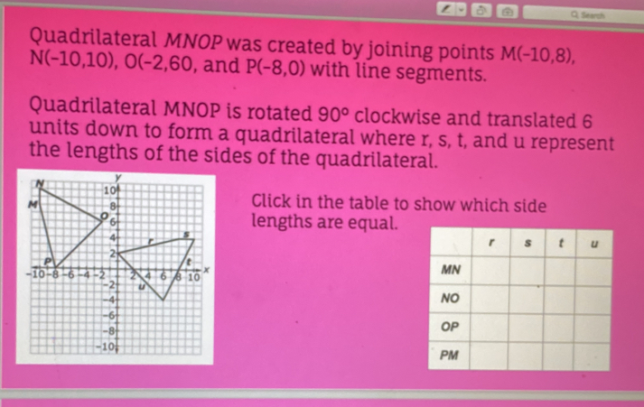 Q, Search 
Quadrilateral MNOP was created by joining points M(-10,8),
N(-10,10), O(-2,60 , and P(-8,0) with line segments. 
Quadrilateral MNOP is rotated 90° clockwise and translated 6
units down to form a quadrilateral where r, s, t, and u represent 
the lengths of the sides of the quadrilateral. 
Click in the table to show which side 
lengths are equal.