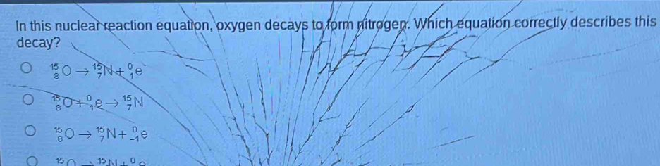 In this nuclear reaction equation, oxygen decays to form nitrogen. Which equation correctly describes this
decay?
_8^(15)Oto _7^(15)N+_1^0e
_8^(15)O+_1^0eto _7^(15)N
1 C - _7^(15)N+_(-1)^0e
15 15N15