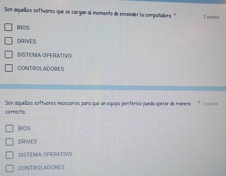 Son aquellos softwares que se cargan al momento de encender la computadora. * 2 puntos
BIOS
DRIVES
SISTEMA OPERATIVO
ControladorES
Son aquellos softwares necesarios para que un equipo periférico pueda operar de manera * 2 puntos
correcta.
BIOS
DRIVES
SISTEMA OPERATIVO
CONTrOlaDOrES