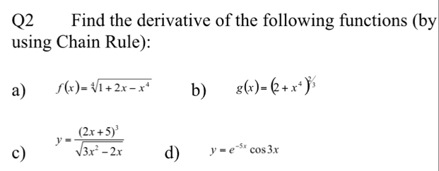 Find the derivative of the following functions (by 
using Chain Rule): 
a) f(x)=sqrt[4](1+2x-x^4) b) g(x)=(2+x^4)^2/3
c) y=frac (2x+5)^3sqrt(3x^2-2x)
d) y=e^(-5x)cos 3x