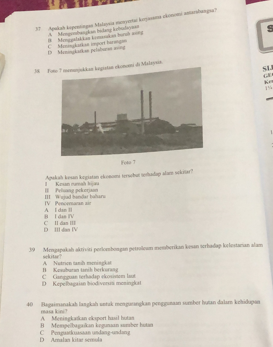 Apakah kepentingan Malaysia menyertai kerjasama ekonomi antarabangsa?
A Mengembangkan bidang kebudayaan
s
B Menggalakkan kemasukan buruh asing
C Meningkatkan import barangan
D Meningkatkan pelaburan asing
38 Fnomi di Malaysia.
SIJ
GE
Ker
1¼
1
Foto 7
Apakah kesan kegiatan ekonomi tersebut terhadap alam sekitar?
I Kesan rumah hijau
II Peluang pekerjaan
III Wujud bandar baharu
IV Pencemaran air
A I dan II
B I dan IV
C II dan III
D III dan IV
39 Mengapakah aktiviti perlombongan petroleum memberikan kesan terhadap kelestarian alam
sekitar?
A Nutrien tanih meningkat
B Kesuburan tanih berkurang
C Gangguan terhadap ekosistem laut
D Kepelbagaian biodiversiti meningkat
40 Bagaimanakah langkah untuk mengurangkan penggunaan sumber hutan dalam kehidupan
masa kini?
A Meningkatkan eksport hasil hutan
B Mempelbagaikan kegunaan sumber hutan
C Penguatkuasaan undang-undang
D Amalan kitar semula