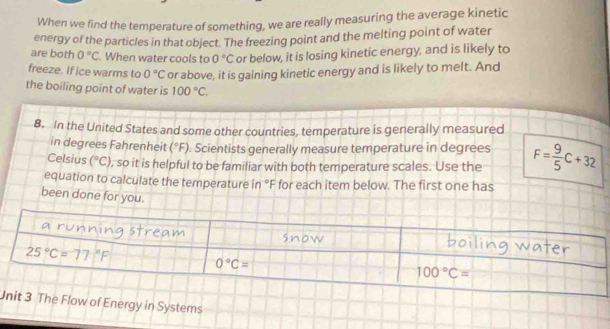 When we find the temperature of something, we are really measuring the average kinetic
energy of the particles in that object. The freezing point and the melting point of water
are both 0°C. When water cools to 0°C or below, it is losing kinetic energy, and is likely to
freeze. If ice warms to 0°C or above, it is gaining kinetic energy and is likely to melt. And
the boiling point of water is 100°C.
8. In the United States and some other countries, temperature is generally measured
in degrees Fahrenheit (^circ F). Scientists generally measure temperature in degrees
Celsius (^circ C) , so it is helpful to be familiar with both temperature scales. Use the F= 9/5 C+32
equation to calculate the temperature in °F for each item below. The first one has
been done for you.
Urgy in Systems