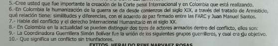 5.-Cree usted que fue importante la creación de lla Corte penal Internacional y en Colombia que está realizando. 
6. En Colombia la humanización de la guerra se da desde comienzos del siglo XIX, a través del tratado de Armisticio, 
qué relación tiene: similitudes y diferencias, con el acuerdo de paz firmado entre las FARC y Juan Manuel Santos. 
7.- Hable del conflicto y el derecho Interacional Humanitario en el siglo XX. 
8.- En Colombia en la actualidad se pueden distinguir dos tiços de actores armados dentro del conflicto, ellos son: 
9.- La Coordinadora Guerrillera Simón Bolívar fue la unión de los siguientes grupos guerilleros, y cual era qu objetivo. 
10.- Que significa un conflicto sin triunfadores. 
EYTΤōς HErAi do RENE MArvaez Rocaς