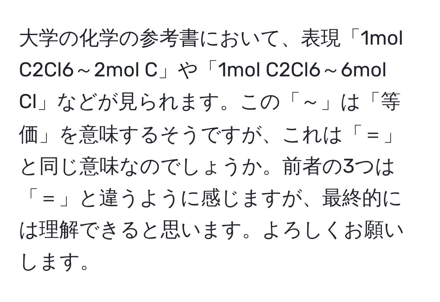 大学の化学の参考書において、表現「1mol C2Cl6～2mol C」や「1mol C2Cl6～6mol Cl」などが見られます。この「～」は「等価」を意味するそうですが、これは「＝」と同じ意味なのでしょうか。前者の3つは「＝」と違うように感じますが、最終的には理解できると思います。よろしくお願いします。