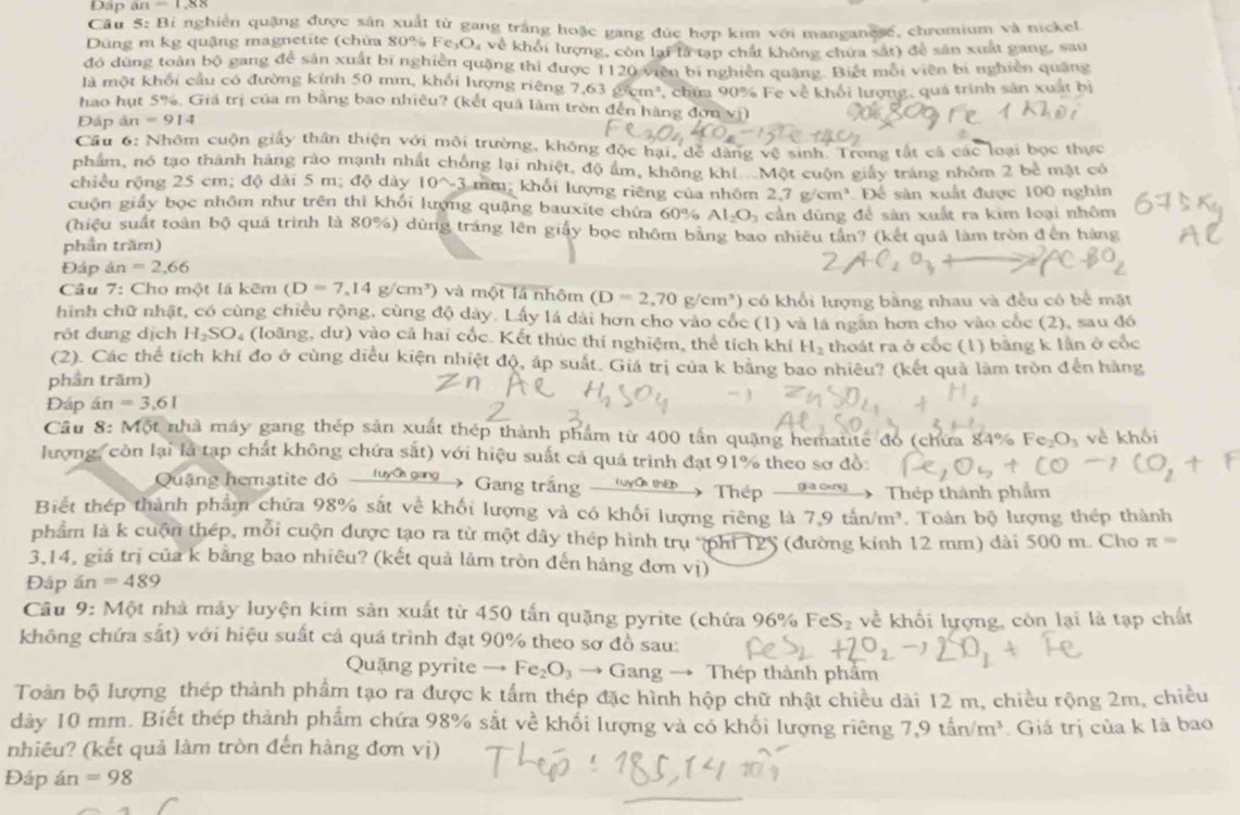 Dập M=1,88
Câu 5: Bì nghiên quặng được sân xuất từ gang trắng hoặc gang đức hợp kim với manganese, chromium và nickel
Dùng m kg quậng magnetite (chứa 80% Fe_3O_4 về khối lượng, còn lại là tạp chất không chưa sắt) để sản xuất gang, sau
đó dùng toàn bộ gang để sản xuất bị nghiên quặng thi được 1120 viên bị nghiên quặng. Biệt mỗi viên bị nghiên quảng
là một khối cầu có đường kính 50 mm, khối lượng riêng 7.63cm^3
hao hụt 5%. Giá trị của m bằng bao nhiêu? (kết quả làm tròn đến hàng đơn vị) , chứa 90% Fe về khối lượng, quá trình sản xuất bị
Đấp án -914
Cầu 6: Nhôm cuộn giấy thần thiện với môi trường, không độc hại, dể đàng vệ sinh. Trong tắt cả các loại bọc thực
phẩm, nó tạo thành hàng rào mạnh nhất chống lại nhiệt, độ âm, không khí Một cuộn giảy tráng nhôm 2 bê mặt có
chiều rộng 25 cm; độ dài 5 m; độ dày 10^(wedge)-3 mm, khối lượng riêng của nhôm 2,7 g/cm³ Để sản xuất được 100 nghin
cuộn giấy bọc nhôm như trên thì khối lượng quặng bauxite chứa 60% Al_2O_3 cần dùng để sản xuất ra kim loại nhôm
(hiệu suất toàn bộ quá trình là 80%) dùng trắng lên giấy bọc nhôm bằng bao nhiều tần? (kết quả làm tròn đến hàng
phần trăm)
Đáp á =2.66
Câu 7: Cho một lá kẽm (D=7,14g/cm^3) và một lá nhôm (D=2,70 g/cm³) có khổi lượng bằng nhau và đều có bể mặt
hình chữ nhật, có cùng chiều rộng, cùng độ dày. Lấy lá dài hơn cho vào cốc (1) và là ngăn hơn cho vào cốc (2), sau đó
rót dung dịch H_2SO 0 (loãng, dư) vào cả hai cốc. Kết thúc thí nghiệm, thể tích khí H_2 thoát ra ở cốc (1) bằng k lần ở cốc
(2). Các thể tích khí đo ở cùng diều kiện nhiệt độ, áp suất. Giá trị của k bằng bao nhiêu? (kết quả làm tròn đến hàng
phần trăm)
Đáp án =3.61
Câu 8: Một nhà máy gang thép sản xuất thép thành phẩm từ 400 tấn quặng hematite đo (chứa 84% Fe₂O₃ về khối
lượng, còn lại là tạp chất không chứa sắt) với hiệu suất cả quá trình đạt 91% theo sơ đồ
Quậng hematite độ luyc gng Gang trắng t m Thép _  Thép thành phẩm
Biết thép thành phẩm chứa 98% sắt về khối lượng và có khối lượng riêng là 7.9tin/m^3. Toàn bộ lượng thép thành
phẩm là k cuộn thép, mỗi cuộn được tạo ra từ một dây thép hình trụ phi T25 (đường kính 12 mm) dài 500 m. Cho π =
3,14, giá trị của k băng bao nhiêu? (kết quả lâm tròn đến hàng đơn vị)
Đáp an=489
Câu 9: Một nhà máy luyện kim sản xuất từ 450 tấn quặng pyrite (chứa 96% FeS_2 về khối lượng, còn lại là tạp chất
không chứa sắt) với hiệu suất cả quá trình đạt 90% theo sơ đồ sau:
Quặng pyrite → Fe_2O_3to G ang → Thép thành phẩm
Toàn bộ lượng thép thành phẩm tạo ra được k tấm thép đặc hình hộp chữ nhật chiều dài 12 m, chiều rộng 2m, chiều
dày 10 mm. Biết thép thành phẩm chứa 98% sắt về khổi lượng và có khổi lượng riêng 7,9tan/m^3 * Giá trị của k là bao
nhiêu? (kết quả làm tròn đến hàng đơn vị)
Đáp án =98