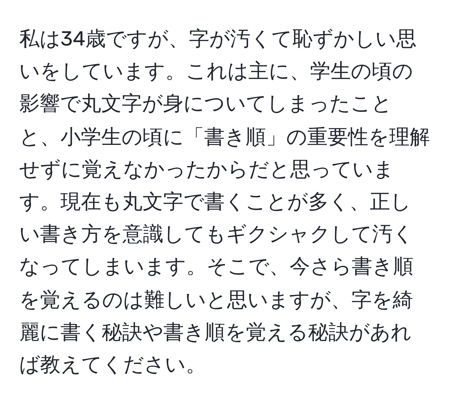 私は34歳ですが、字が汚くて恥ずかしい思いをしています。これは主に、学生の頃の影響で丸文字が身についてしまったことと、小学生の頃に「書き順」の重要性を理解せずに覚えなかったからだと思っています。現在も丸文字で書くことが多く、正しい書き方を意識してもギクシャクして汚くなってしまいます。そこで、今さら書き順を覚えるのは難しいと思いますが、字を綺麗に書く秘訣や書き順を覚える秘訣があれば教えてください。