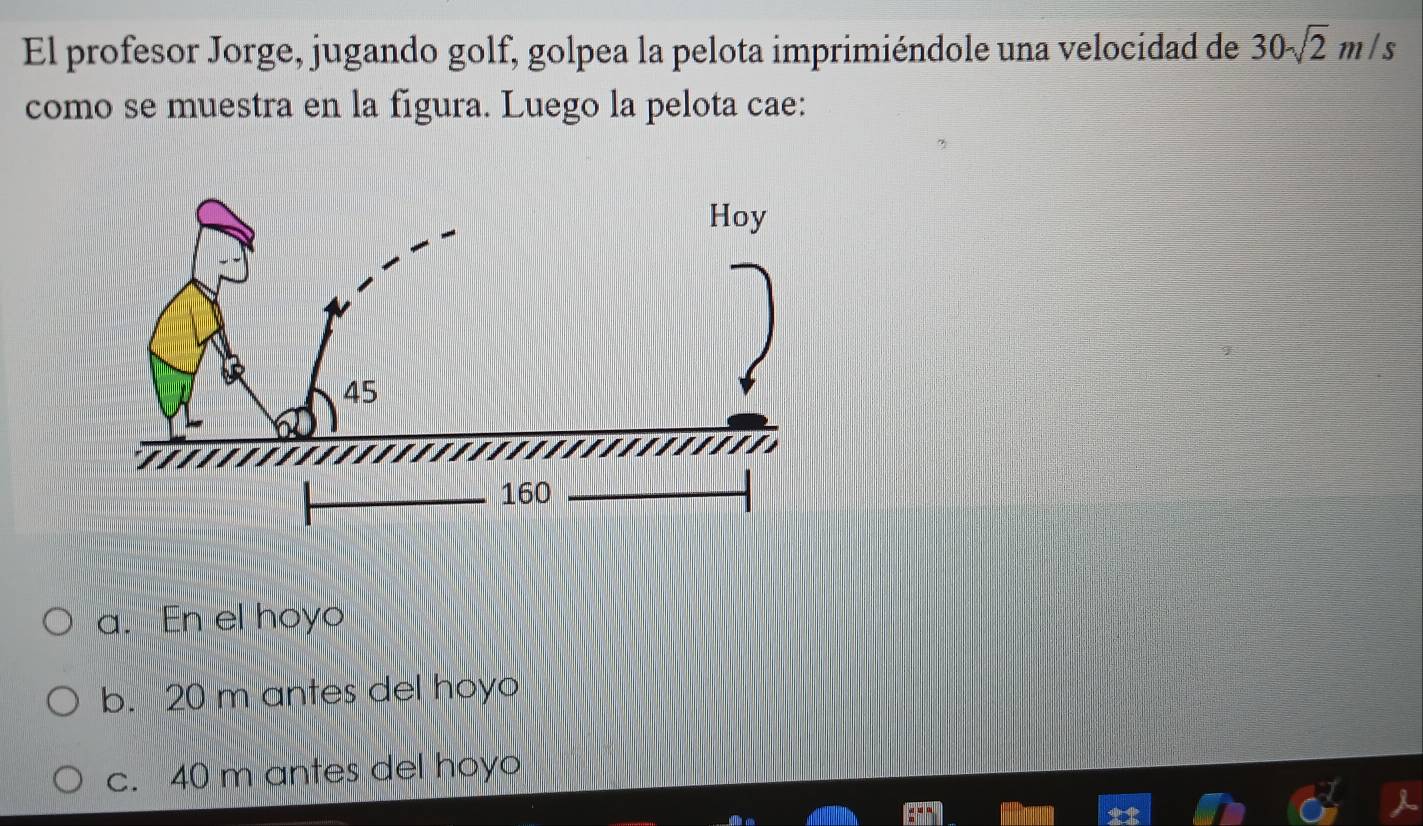 El profesor Jorge, jugando golf, golpea la pelota imprimiéndole una velocidad de 30sqrt(2)m/s
como se muestra en la figura. Luego la pelota cae:
a. En el hoyo
b. 20 m antes del hoyo
c. 40 m antes del hoyo