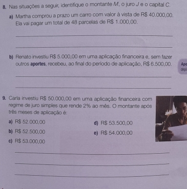 Nas situações a seguir, identifique o montante M, o juro J e o capital C.
a) Martha comprou a prazo um carro com valor à vista de R$ 40,000,00.
Ela vai pagar um total de 48 parcelas de R$ 1.000,00.
_
_
b) Renato investiu R$ 5.000,00 em uma aplicação financeira e, sem fazer
outros aportes, recebeu, ao final do período de aplicação, R$ 6.500,00. Apa
dep
_
_
9. Carla investiu R$ 50.000,00 em uma aplicação financeira com
regime de juro simples que rende 2% ao mês. O montante após
três meses de aplicação é:
a) R$ 52.000,00 d) R$ 53.500,00
b) R$ 52.500,00 e) R$ 54.000,00
c) R$ 53.000,00
_
_
_