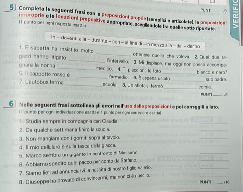 PUNTI B 
5 Completa le seguenti frasi con le preposizioni proprie (semplici o articolate), le preposizioni 
improprie e le locuzioni prepositive appropriate, scegliendole fra quelle sotto riportate. 
(1 punto per ogni risposta esatta) 
in - davanti alla - durante - con - al fine di - in mezzo alla - dal - dentro 
1. Elisabetta ha insistito molto _ottenere quello che voleva. 2. Quei due ra- 
gazzi hanno litigato _l'intervallo. 3. Mi dispiace, ma oggi non posso accompa- 
gnare la nonna_ medico. 4. Ti piacciono le foto _bianco e nero? 
5. Il cappotto rosso è_ l'armadio. 6. É appena uscito 
7. L'autobus ferma_ scuola. 8. Un atleta si fermò __corsia. suo padre. 
PUNTI_ /8 
6 Nelle seguenti frasi sottolinea gli errori nell'uso delle preposizioni e poi correggili a lato. 
(1 punto per ogni individuazione esatta e 1 punto per ogni correzione esatta) 
1. Studia sempre in compagnia con Claudia. 
2. Da qualche settimana finirò la scuola. 
3. Non mangiare con i gomiti sopra al tavolo. 
4. Il mio cellulare è sulla tasca della giacca. 
5. Marco sembra un gigante in confronto di Massimo. 
6. Abbiamo spedito quel pacco per conto da Stefano. 
7. Siamo lieti ad annunciarvi la nascita di nostro figlio Valerio. 
8. Giuseppe ha provato di convincermi, ma non ci è riuscito. 
PUNTI _/16