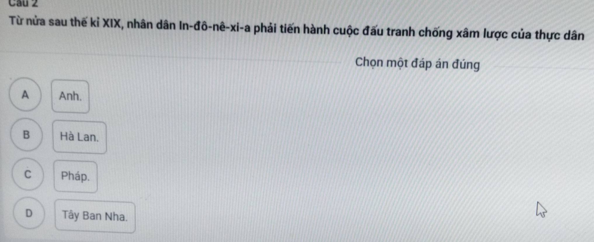 Cau 2
Từ nửa sau thế kỉ XIX, nhân dân ln -dhat o-nhat e-xi-a phải tiến hành cuộc đấu tranh chống xâm lược của thực dân
Chọn một đáp án đúng
A Anh.
B Hà Lan.
C Pháp.
D Tây Ban Nha.