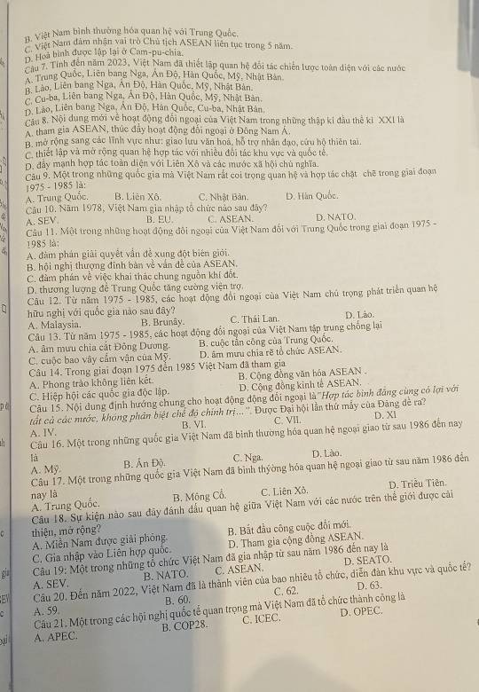H. Việt Nam bình thường hóa quan hệ với Trung Quốc,
P  Việt Nam đâm nhận vai trò Chủ tịch ASEAN liên tục trong 5 năm
D. Hoà bình được lập lại ở Cam-pu-chia.
Câu 7. Tính đến năm 2023, Việt Nam đã thiết lập quan hệ đổi tác chiến lược toàn diện với các nước
Trung Quốc, Liên bang Nga, Án Đô, Hàn Quốc, Mỹ, Nhật Bản
L Lào, Liên bang Nga, An Độ, Hàn Quốc, Mỹ, Nhật Bản. Cu-ba, Liên bang Nga, Ấn Độ, Hàn Quốc, Mỹ, Nhật Bản.
D. Lão, Liên bang Nga, Ấn Độ, Hân Quốc, Cu-ba, Nhật Bản,
Câu 8. Nội dung mới về hoạt động đối ngoại của Việt Nam trong những thập ki đầu thể ki XXI là
A. tham gia ASEAN, thức đẩy hoạt động đối ngoại ở Đông Nam Á.
B. mở rộng sang các lĩnh vực như: giao lưu văn hoá, hỗ trợ nhân đạo, cứu hộ thiên tai.
thiết lập và mở rộng quan hệ hợp tác với nhiều đối tác khu vực và quốc tễ,
a D. đây mạnh hợp tác toàn diện với Liên Xô và các mước xã hội chủ nghĩa.
Câu 9. Một trong những quốc gia mà Việt Nam rắt coi trọng quan hệ và hợp tác chặt chẽ trong giai đoạn
1975 - 1985 là:
A. Trung Quốc. B. Liên Xô. C. Nhật Bản. D. Hàn Quốc.
Câu 10, Năm 1978, Việt Nam gia nhập tổ chức nào sau đây?
A. SEV. B. EU. C. ASEAN. D. NATO.
Câu 11. Một trong những hoạt động đỏi ngoại của Việt Nam đổi với Trung Quốc trong giai đoạn 1975 -
1985 là:
d. A. đàm phán giải quyết vấn đề xung đột biên giới.
B. hội nghị thượng đinh bản về văn đề của ASEAN.
C. đàm phán về việc khai thác chung nguồn khí đốt,
D. thương lượng đễ Trung Quốc tăng cường viện trợ.
Câu 12. Từ năm 1975 - 1985, các hoạt động đội ngoại của Việt Nam chú trọng phát triển quan hệ
q hữu nghị với quốc gia nào sau đây? C. Thái Lan
A. Malaysia. B. Brunây. D. Lảo.
Câu 13. Từ năm 1975 - 1985, các hoạt động đổi ngoại của Việt Nam tập trung chống lại
A. âm mưu chia cất Đông Dương. B. cuộc tần công của Trung Quốc.
C. cuộc bao vây cẩm vận của Mỹ. D. âm mưu chia rẽ tổ chức ASEAN.
Câu 14. Trong giai đoạn 1975 đến 1985 Việt Nam đã tham gia
A. Phong trảo không liên kết B. Cộng đồng văn hóa ASEAN .
C. Hiệp hội các quốc gia độc lập. D. Cộng đồng kinh tế ASEAN.
pò  Câu 15. Nội dung định hướng chung cho hoạt động động đổi ngoại là 'Hợp tác bình đẳng cùng có lợi với
tất cả các mước, khóng phân biệt chế độ chính trị... ''. Được Đại hội lần thứ mẫy của Đảng đề ra?
A. IV. B. VI. C. VII. D. XI
Câu 16. Một trong những quốc gia Việt Nam đã bình thường hóa quan hệ ngoại giao từ sau 1986 đến nay
là B. Ấn Độ.
A. Mỹ. C. Nga. D. Lào.
Câu 17. Một trong những quốc gia Việt Nam đã bình thyờng hóa quan hệ ngoại giao từ sau năm 1986 đến
nay là D. Triều Tiên.
A. Trung Quốc. B. Mông Cổ. C. Liên Xô.
Cầu 18. Sự kiện nào sau đảy đánh dấu quan hệ giữa Việt Nam với các nước trên thể giới được cải
thiệu, mở rộng?
A. Miền Nam được giải phóng.  B. Bắt đầu công cuộc đổi mới.
C. Gia nhập vào Liên hợp quốc. D. Tham gia cộng đồng ASEAN.
gia  Câu 19: Một trong những tố chức Việt Nam đã gia nhập từ sau năm 1986 đến nay là
A. SEV. B. NATO. C. ASEAN. D. SEATO.
Cầu 20, Đến năm 2022, Việt Nam đã là thành viên của bao nhiêu tổ chức, diễn đàn khu vực và quốc t?
A. 59. B. 60. C. 62. D. 63.
Cầu 21, Một trong các hội nghị quốc tế quan trọng mà Việt Nam đã tổ chức thành công là
ai A. APEC. B. COP28. C. ICEC.
D. OPEC.