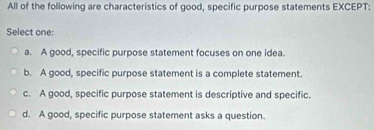 All of the following are characteristics of good, specific purpose statements EXCEPT:
Select one:
a. A good, specific purpose statement focuses on one idea.
b. A good, specific purpose statement is a complete statement.
c. A good, specific purpose statement is descriptive and specific.
d. A good, specific purpose statement asks a question.