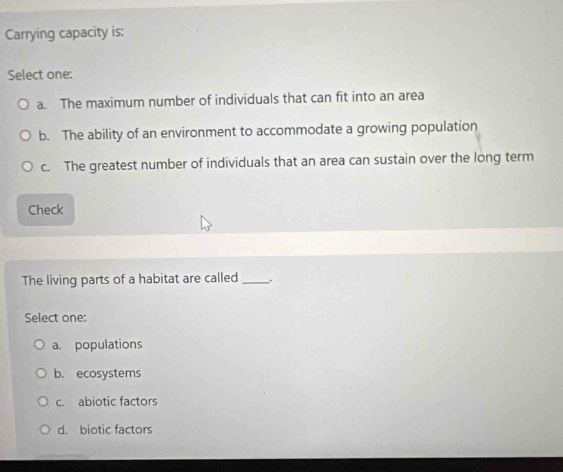Carrying capacity is:
Select one:
a. The maximum number of individuals that can fit into an area
b. The ability of an environment to accommodate a growing population
c. The greatest number of individuals that an area can sustain over the long term
Check
The living parts of a habitat are called __.
Select one:
a. populations
b. ecosystems
c. abiotic factors
d. biotic factors