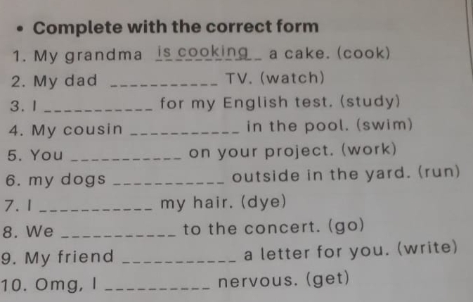 Complete with the correct form 
1. My grandma is cooking a cake. (cook) 
2. My dad _TV. (watch) 
3. 1 _for my English test. (study) 
4. My cousin _in the pool. (swim) 
5. You _on your project. (work) 
6. my dogs _outside in the yard. (run) 
7. 1 _my hair. (dye) 
8. We _to the concert. (go) 
9. My friend _a letter for you. (write) 
10. Omg, I _nervous. (get)