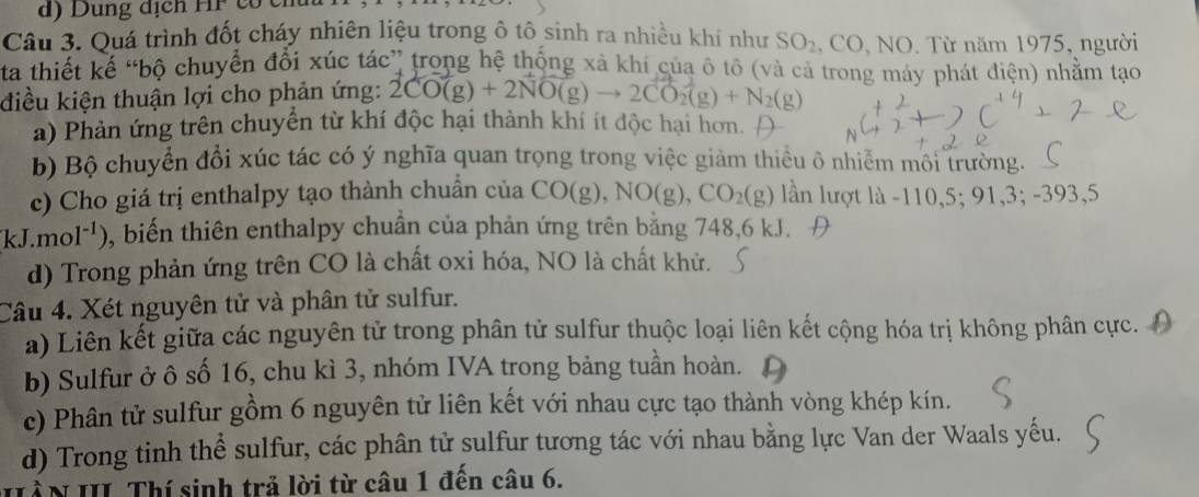 d) Dung dịch
Câu 3. Quá trình đốt cháy nhiên liệu trong ô tô sinh ra nhiều khí như SO_2, CO,NO. . Từ năm 1975, người
ta thiết kế “bộ chuyển đổi xúc tác” trong hệ thống xà khí của ô tô (và cả trong máy phát điện) nhằm tạo
điều kiện thuận lợi cho phản ứng: 2CO(g)+2NO(g)to 2CO_2(g)+N_2(g)
a) Phản ứng trên chuyển từ khí độc hại thành khí ít độc hại hơn.
b) Bộ chuyển đổi xúc tác có ý nghĩa quan trọng trong việc giảm thiều ô nhiễm môi trường.
c) Cho giá trị enthalpy tạo thành chuẩn của CO(g), NO(g), CO_2(g) lần lượt là -110,5;91,3;-393,5
kJ.mol^(-1)) , biến thiên enthalpy chuẩn của phản ứng trên bằng 748, 6 kJ. Đ
d) Trong phản ứng trên CO là chất oxi hóa, NO là chất khử.
Câu 4. Xét nguyên tử và phân tử sulfur.
a) Liên kết giữa các nguyên tử trong phân tử sulfur thuộc loại liên kết cộng hóa trị không phân cực.
b) Sulfur ở ô số 16, chu kì 3, nhóm IVA trong bảng tuần hoàn.
c) Phân tử sulfur gồm 6 nguyên tử liên kết với nhau cực tạo thành vòng khép kín.
d) Trong tinh thể sulfur, các phân tử sulfur tương tác với nhau bằng lực Van der Waals yếu.
HầN III Thí sinh trả lời từ câu 1 đến câu 6.