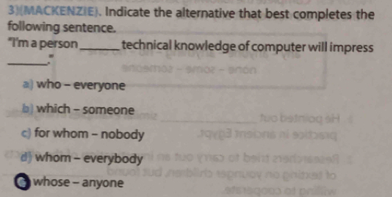 3)(MACKENZIE). Indicate the alternative that best completes the
following sentence.
"I'm a person_ technical knowledge of computer will impress 
_:
a) who - everyone
) which - someone
c) for whom - nobody
d) whom - everybody
whose - anyone