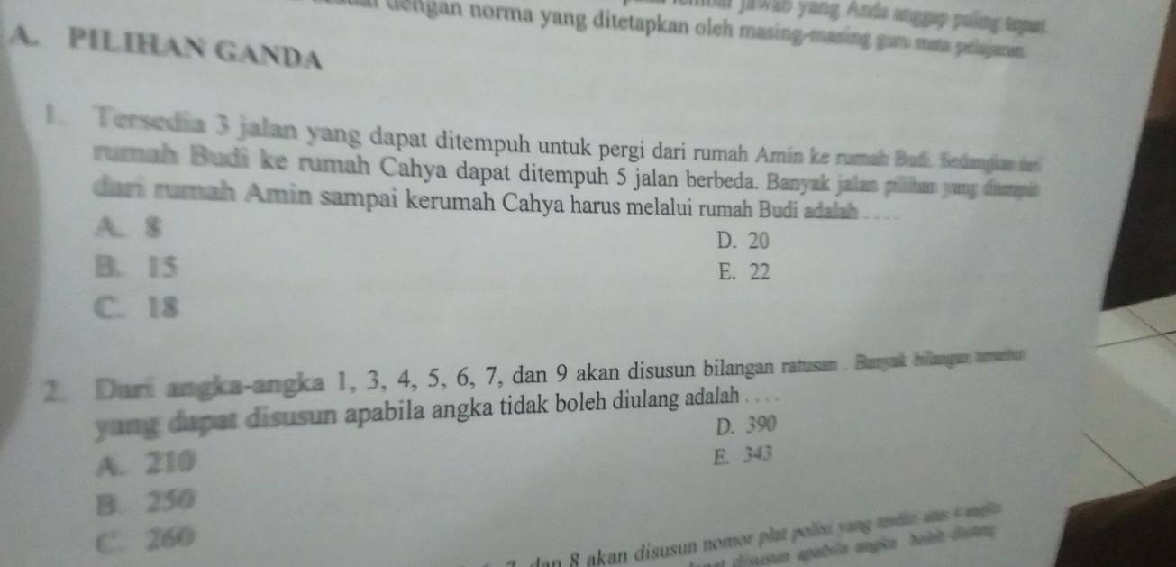 bai jrwa5 yang Anda anggap puling topat.
al deligan norma yang ditetapkan oleh masing-masing gam maa pelajaran
A. PILIHAN GANDA
1. Tersedia 3 jalan yang dapat ditempuh untuk pergi dari rumah Amín ke rumah Buff. Betangian dei
rumah Budi ke rumah Cahya dapat ditempuh 5 jalan berbeda. Banyak jalan pilihan yang disempib
dari rumah Amin sampai kerumah Cahya harus melalui rumah Budi adalah
A. 8
D. 20
B. 15 E. 22
C. 18
2. Durt angka-angka 1, 3, 4, 5, 6, 7, dan 9 akan disusun bilangan ratussan . Bunyak hillanga aurneartur
yung dapat disusun apabila angka tidak boleh diulang adalah . . . .
A. 210 D. 390
B. 250 E. 343
C. 260
lan 8 akan disusun nomor plat polisi yang tdn ans 4 agie 
a disusun apabila angka beiet dutng