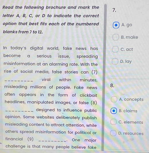 Read the following brochure and mark the 7.
letter A, B, C, or D to indicate the correct
option that best fits each of the numbered A. go
blanks from 7 to 12.
B. make
In today's digital world, fake news has C. act
become a serious issue, spreading
misinformation at an alarming rate. With the D. lay
rise of social media, false stories can (7)
_viral within minutes,
misleading millions of people. Fake news 8.
often appears in the form of clickbait
headlines, manipulated images, or false (8) A. concepts
_designed to influence public B. claims
opinion. Some websites deliberately publish
C. elements
misleading content to attract attention, while
others spread misinformation for political or D. resources
financial (9) _. One major
challenge is that many people believe fake