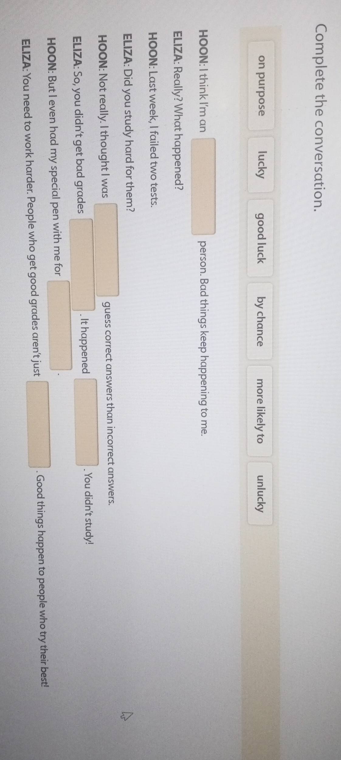 Complete the conversation.
on purpose lucky good luck by chance more likely to unlucky
HOON: I think I'm an person. Bad things keep happening to me.
ELIZA: Really? What happened?
HOON: Last week, I failed two tests.
ELIZA: Did you study hard for them?
HOON: Not really. I thought I was guess correct answers than incorrect answers.
ELIZA: So, you didn't get bad grades . It happened
. You didn't study!
HOON: But I even had my special pen with me for
x_1+x_2=(1)
ELIZA: You need to work harder. People who get good grades aren’t just . Good things happen to people who try their best!