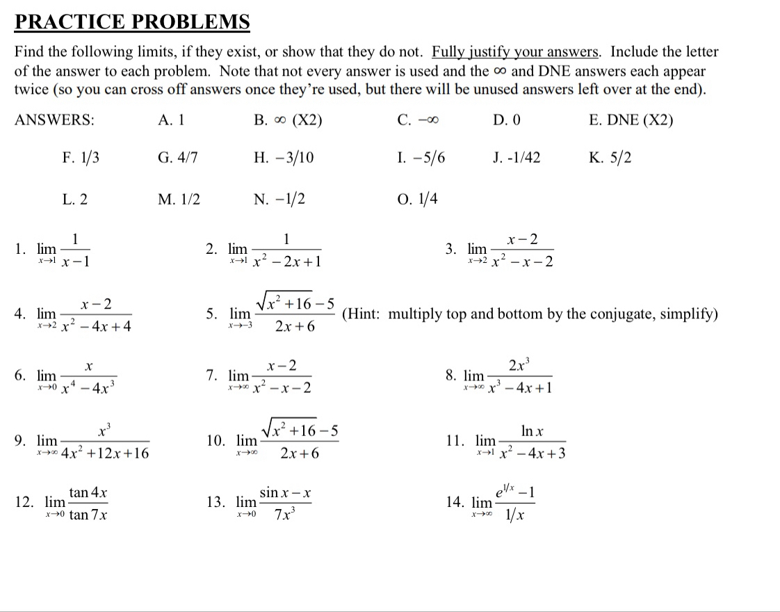 PRACTICE PROBLEMS
Find the following limits, if they exist, or show that they do not. Fully justify your answers. Include the letter
of the answer to each problem. Note that not every answer is used and the ∞ and DNE answers each appear
twice (so you can cross off answers once they’re used, but there will be unused answers left over at the end).
ANSWERS: A. 1 B. ∈fty (X2) C. -∞ D. 0 E. DNE (X2)
F. 1/3 G. 4/7 H. -3/10 I. − 5/6 J. -1/42 K. 5/2
L. 2 M. 1/2 N. −1/2 O. 1/4
1. limlimits _xto 1 1/x-1  limlimits _xto 1 1/x^2-2x+1  limlimits _xto 2 (x-2)/x^2-x-2 
2.
3.
4. limlimits _xto 2 (x-2)/x^2-4x+4  5. limlimits _xto -3 (sqrt(x^2+16)-5)/2x+6  (Hint: multiply top and bottom by the conjugate, simplify)
6. limlimits _xto 0 x/x^4-4x^3  limlimits _xto ∈fty  (x-2)/x^2-x-2  limlimits _xto ∈fty  2x^3/x^3-4x+1 
7.
8.
9. limlimits _xto ∈fty  x^3/4x^2+12x+16  10. limlimits _xto ∈fty  (sqrt(x^2+16)-5)/2x+6  11. limlimits _xto 1 ln x/x^2-4x+3 
12. limlimits _xto 0 tan 4x/tan 7x  13. limlimits _xto 0 (sin x-x)/7x^3  14. limlimits _xto ∈fty  (e^(1/x)-1)/1/x 