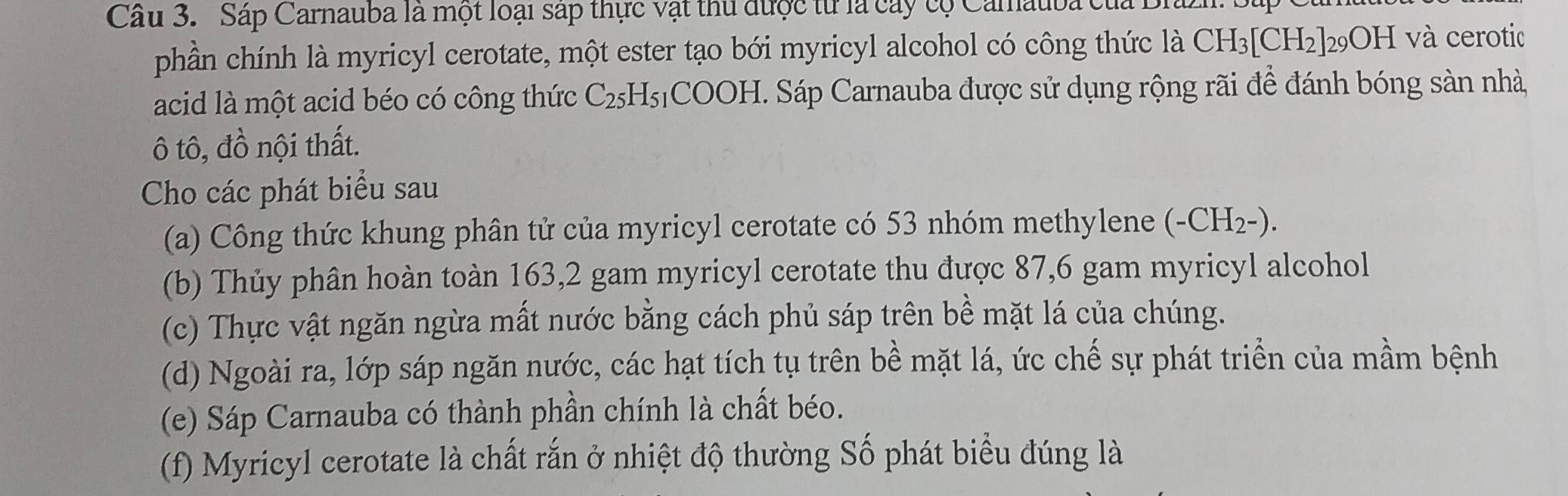 Sáp Carnauba là một loại sáp thực vật thu được từ là cây cộ Carauba của L 
phần chính là myricyl cerotate, một ester tạo bới myricyl alcohol có công thức là CH_3[CH_2]_29OH và cerotic 
acid là một acid béo có công thức C_25 y sCOOH. Sáp Carnauba được sử dụng rộng rãi để đánh bóng sàn nhà, 
ô tô, đồ nội thất. 
Cho các phát biểu sau 
(a) Công thức khung phân tử của myricyl cerotate có 53 nhóm methylene (-CH_2-). 
(b) Thủy phân hoàn toàn 163, 2 gam myricyl cerotate thu được 87, 6 gam myricyl alcohol 
(c) Thực vật ngăn ngừa mất nước bằng cách phủ sáp trên bề mặt lá của chúng. 
(d) Ngoài ra, lớp sáp ngăn nước, các hạt tích tụ trên bề mặt lá, ức chế sự phát triển của mầm bệnh 
(e) Sáp Carnauba có thành phần chính là chất béo. 
(f) Myricyl cerotate là chất rắn ở nhiệt độ thường Số phát biểu đúng là