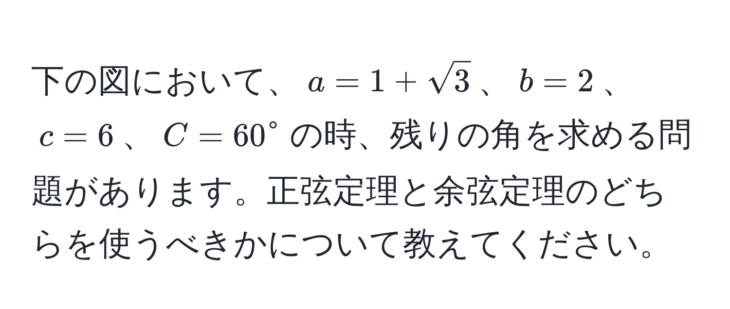 下の図において、$a=1+sqrt(3)$、$b=2$、$c=6$、$C=60°$の時、残りの角を求める問題があります。正弦定理と余弦定理のどちらを使うべきかについて教えてください。