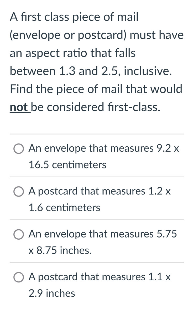 A first class piece of mail
(envelope or postcard) must have
an aspect ratio that falls
between 1.3 and 2.5, inclusive.
Find the piece of mail that would
not be considered first-class.
An envelope that measures 9.2x
16.5 centimeters
A postcard that measures 1.2*
1.6 centimeters
An envelope that measures 5.75
* 8.75 inches.
A postcard that measures 1.1*
2.9 inches