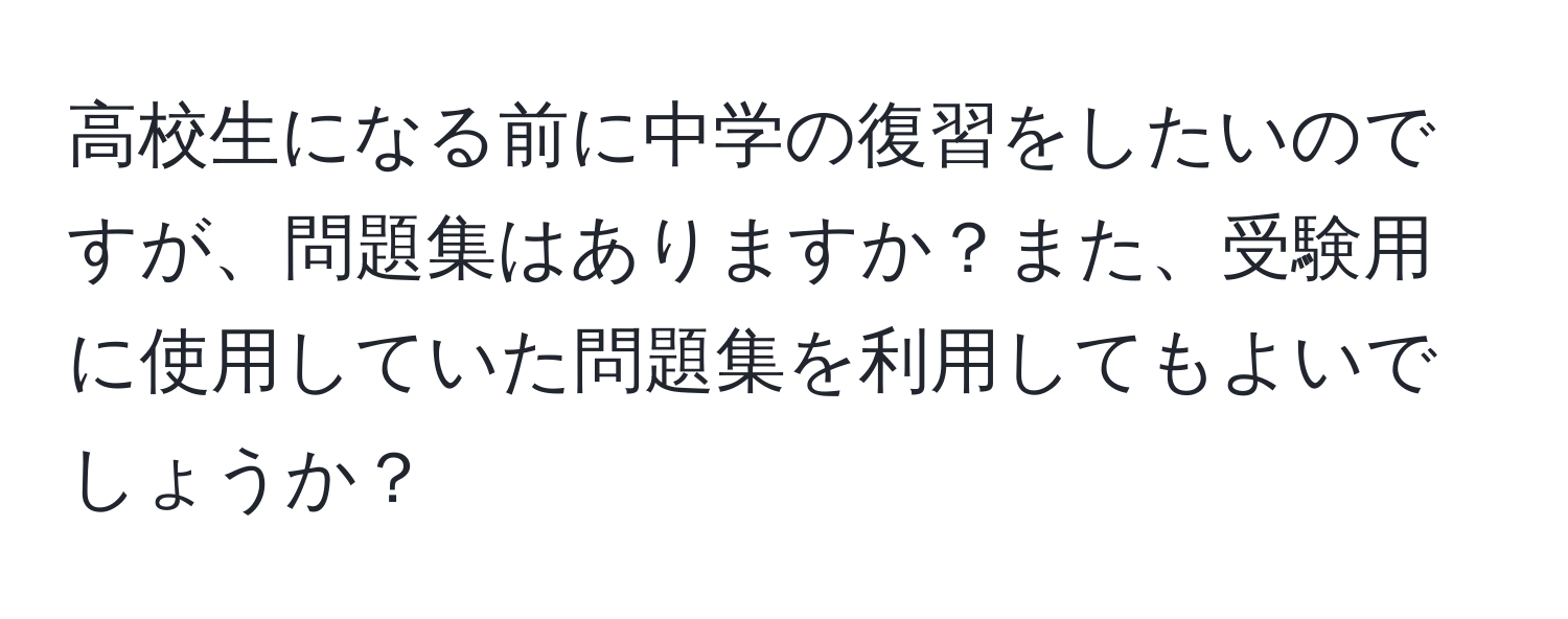 高校生になる前に中学の復習をしたいのですが、問題集はありますか？また、受験用に使用していた問題集を利用してもよいでしょうか？