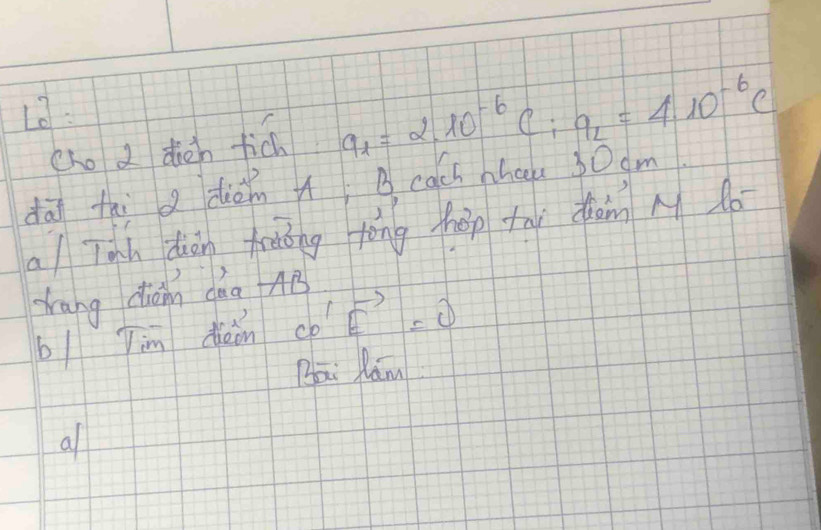 13: 
cho d dién fich a_1=2.10^(-6)C:q_2=4.10^(-6)C
dāi thi a diàn B cach nheu 30dm
a/ Tah diàn foàóng tòng háp tny dàn M d0 
tang diàn dàa AB
b/ Jim diàin vector CO'vector E=0
Bai Ram 
a