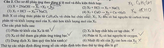 Cho sơ đồ phản ứng theo đúng tỉ lệ mol và điều kiện thích hợp: 
(1) X+2NaOHto X_1+X_2+X_3; (2) X_2+HClto X_5+NaCl; 
(3) X_1+HClto X_4+NaCl (4) X_3+CuOto X_6+Cu+H_2O. 
Biết X có công thức phân tử C_6H_10O_4 và chứa hai chức c^ X_1, X_2 đều có hai nguyên tử carbon trong 
phân tử và khối lượng mol của Xị nhỏ hơn khối lượng mol của X_2. 
Cho các phát biểu sau: 
(1) Phân tử khối của X4 là 60. (2) X_5 là hợp chất hữu cơ tạp chức. 
(3) X_6 có thể tham gia phản ứng tráng bạc. (4) Phân tử X_2 có hai nguyên tử oxygen. 
(5) Dung dịch X_1 làm quỳ tím hóa xanh.y (6) Nhiệt độ sôi của X3 cao hơn của X_4. 
Thứ tự các nhận định đúng trong số các nhận định trên theo thứ tự tăng dần là gì?