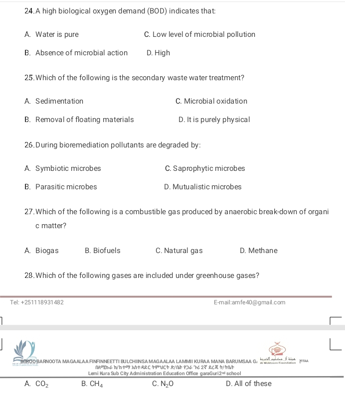 A high biological oxygen demand (BOD) indicates that:
A. Water is pure C. Low level of microbial pollution
B. Absence of microbial action D. High
25. Which of the following is the secondary waste water treatment?
A. Sedimentation C. Microbial oxidation
B. Removal of floating materials D. It is purely physical
26. During bioremediation pollutants are degraded by:
A. Symbiotic microbes C. Saprophytic microbes
B. Parasitic microbes D. Mutualistic microbes
27. Which of the following is a combustible gas produced by anaerobic break-down of organi
c matter?
A. Biogas B. Biofuels C. Natural gas D. Methane
28. Which of the following gases are included under greenhouse gases?
Tel: +251118931482 E-m ai l : am fe 40 @ g mail . com
BROOBARNOOTA MAGAALAA FINFINNEETTI BULCHINSA MAGAALAA LAMMIIKURAA MANA BARS ..................... XFFAA
nwedge° 2h6 h/h+07 Xn+22C +9UC+ 8/∩+ 9]6 76 2overline c L८ +/+N+
Lemi Kura Sub City Administration Education Office garaGuri 2^(nd) school
A. CO_2 B. CH_4 C. N_2O D. All of these